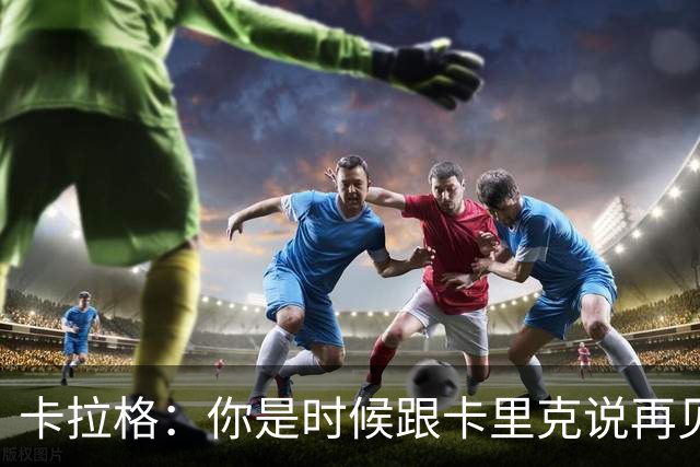 卡拉格：你是时候跟卡里克说再见了，兄弟